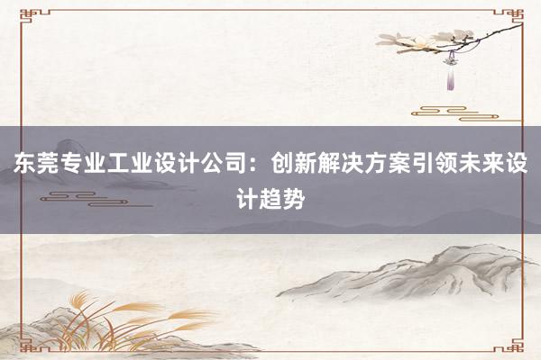 东莞专业工业设计公司：创新解决方案引领未来设计趋势